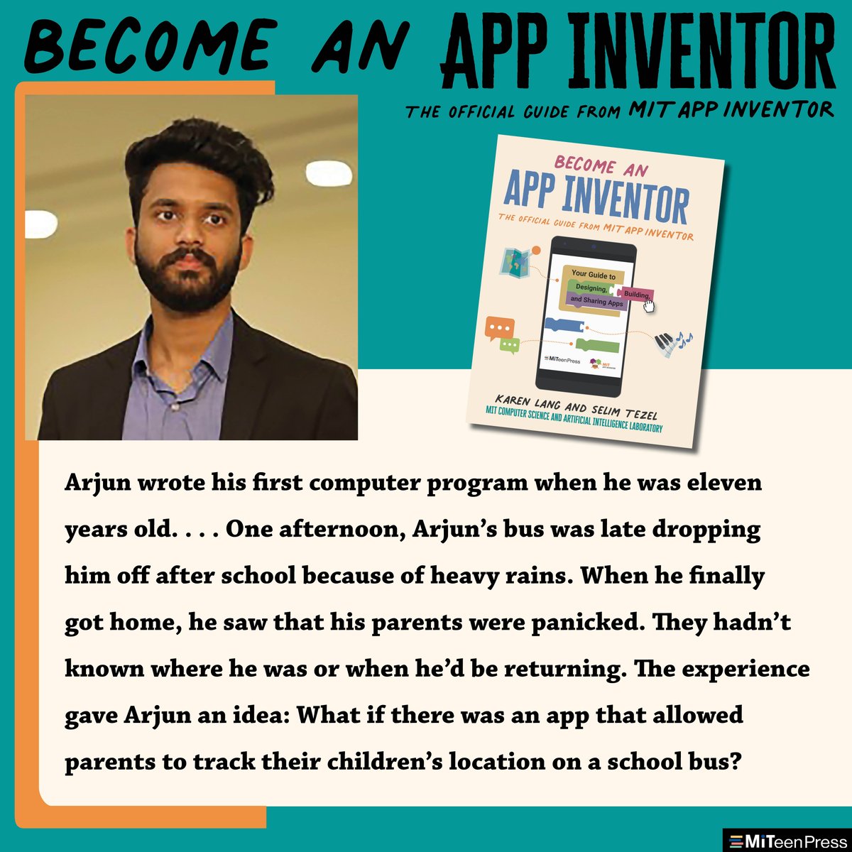 Arjun wrote his first computer program when he was eleven years old…One afternoon, Arjun’s bus was late dropping him off after school because of heavy rains. When he finally got home, he saw that his parents were panicked. They hadn’t known where he was or when he’d be returning. The experience gave Arjun an idea: What if there was an app that allowed parents to track their children’s location on a school bus?
