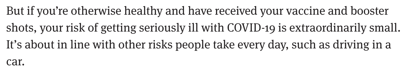 But if you’re otherwise healthy and have received your vaccine and booster shots, your risk of getting seriously ill with COVID-19 is extraordinarily small. It’s about in line with other risks people take every day, such as driving in a car.