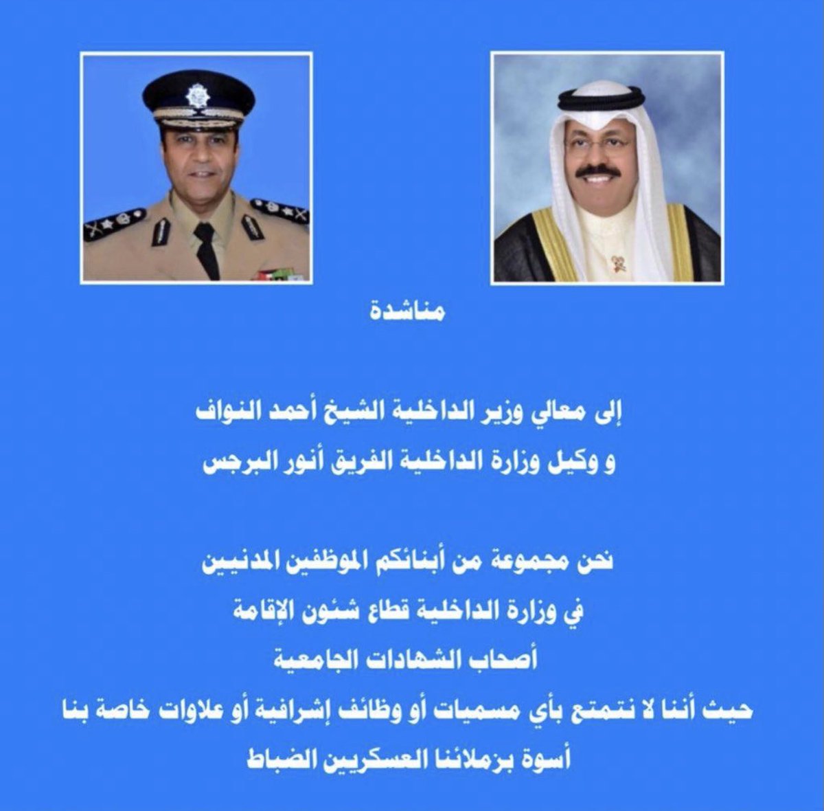#مناشدة لمعالي وزير الداخلية الشيخ أحمد النواف،ووكيل وزارة الداخلية الفريق أنور البرجس
نحن مجموعة من أبنائكم الموظفين المدنيين في وزارة الداخلية قطاع شؤون الإقامة أصحاب الشهادات الجامعية 
حيث إننا لانتمتع بأي مسميات أو وظائف إشرافية أوعلاوات خاصة بناأسوة بزملائنا العسكريين الضباط