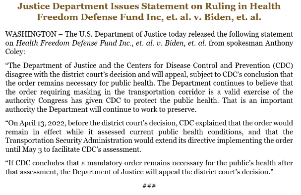 “The Department of Justice and the Centers for Disease Control and Prevention (CDC) disagree with the district court’s decision and will appeal, subject to CDC’s conclusion that the order remains necessary for public health. The Department continues to believe that the order requiring masking in the transportation corridor is a valid exercise of the authority Congress has given CDC to protect the public health. That is an important authority the Department will continue to work to preserve. “On April 13, 2022, before the district court’s decision, CDC explained that the order would remain in effect while it assessed current public health conditions, and that the Transportation Security Administration would extend its directive implementing the order until May 3 to facilitate CDC’s assessment. “If CDC concludes that a mandatory order remains necessary for the public’s health after that assessment, the Department of Justice will appeal the district court’s decision.”