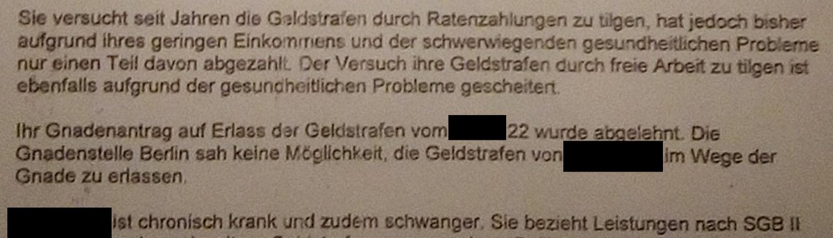 Ausschnitt aus Schreiben von Sozialem Dienst an Freiheitsfonds: "Sie versucht seit Jahren die Geldstrafen durch Ratenzahlungen zu tilgen, hat jedoch bisher aufgrund ihres geringen Einkommens und der schwerwiegenden gesundheitlichen Probleme nur einen Teil davon abgezahlt. Der Versuch ihre Geldstrafen durch freie Arbeit zu tilgen ist ebenfalls aufgrund der gesundheitlichen Probleme gescheitert. Ihr Gnadenantrag auf Erlass der Geldstrafe wurde abgelehnt. Die Gnadenstelle Berlin sah keine Möglichkeit, die Geldstrafe zu erlassen. XX ist chronisch krank und zudem schwanger. Sie bezieht Leistungen nach SGB II