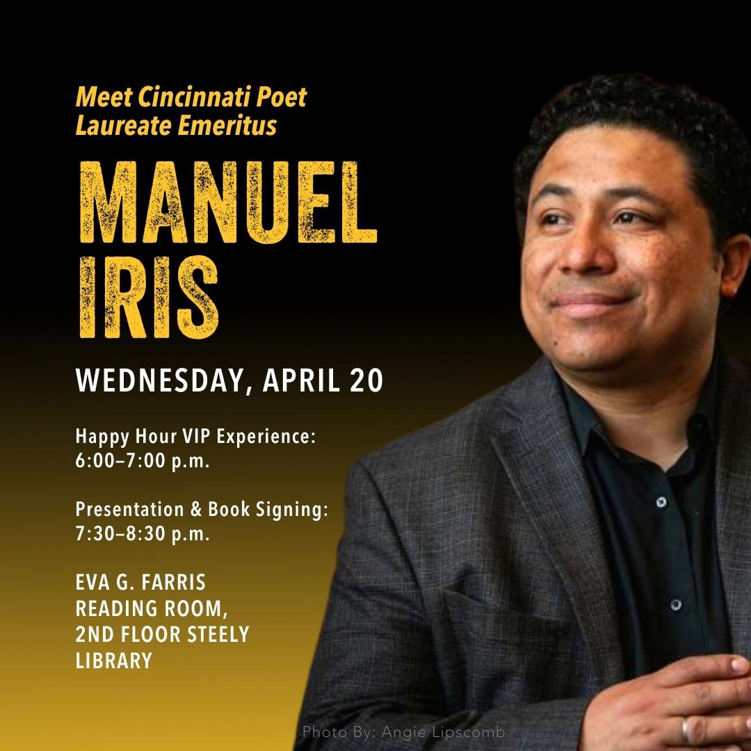 Meet Cincinnati poet Laureate Emeritus Manuel Iris. Wednesday, April 20. Happy hour VIP experience: 6:00-7:00PM. Presentation & Book signing: 7:30-8:30PM. Eva G. Farris Reading Room, 2nd floor Steely Library