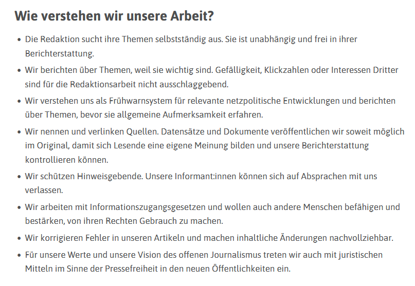  Wie verstehen wir unsere Arbeit?

    Die Redaktion sucht ihre Themen selbstständig aus. Sie ist unabhängig und frei in ihrer Berichterstattung.
    Wir berichten über Themen, weil sie wichtig sind. Gefälligkeit, Klickzahlen oder Interessen Dritter sind für die Redaktionsarbeit nicht ausschlaggebend.
    Wir verstehen uns als Frühwarnsystem für relevante netzpolitische Entwicklungen und berichten über Themen, bevor sie allgemeine Aufmerksamkeit erfahren.
    Wir nennen und verlinken Quellen. Datensätze und Dokumente veröffentlichen wir soweit möglich im Original, damit sich Lesende eine eigene Meinung bilden und unsere Berichterstattung kontrollieren können.
    Wir schützen Hinweisgebende. Unsere Informant:innen können sich auf Absprachen mit uns verlassen.
    Wir arbeiten mit Informationszugangsgesetzen und wollen auch andere Menschen befähigen und bestärken, von ihren Rechten Gebrauch zu machen.
    Wir korrigieren Fehler in unseren Artikeln und machen inhaltliche Änderungen nachv