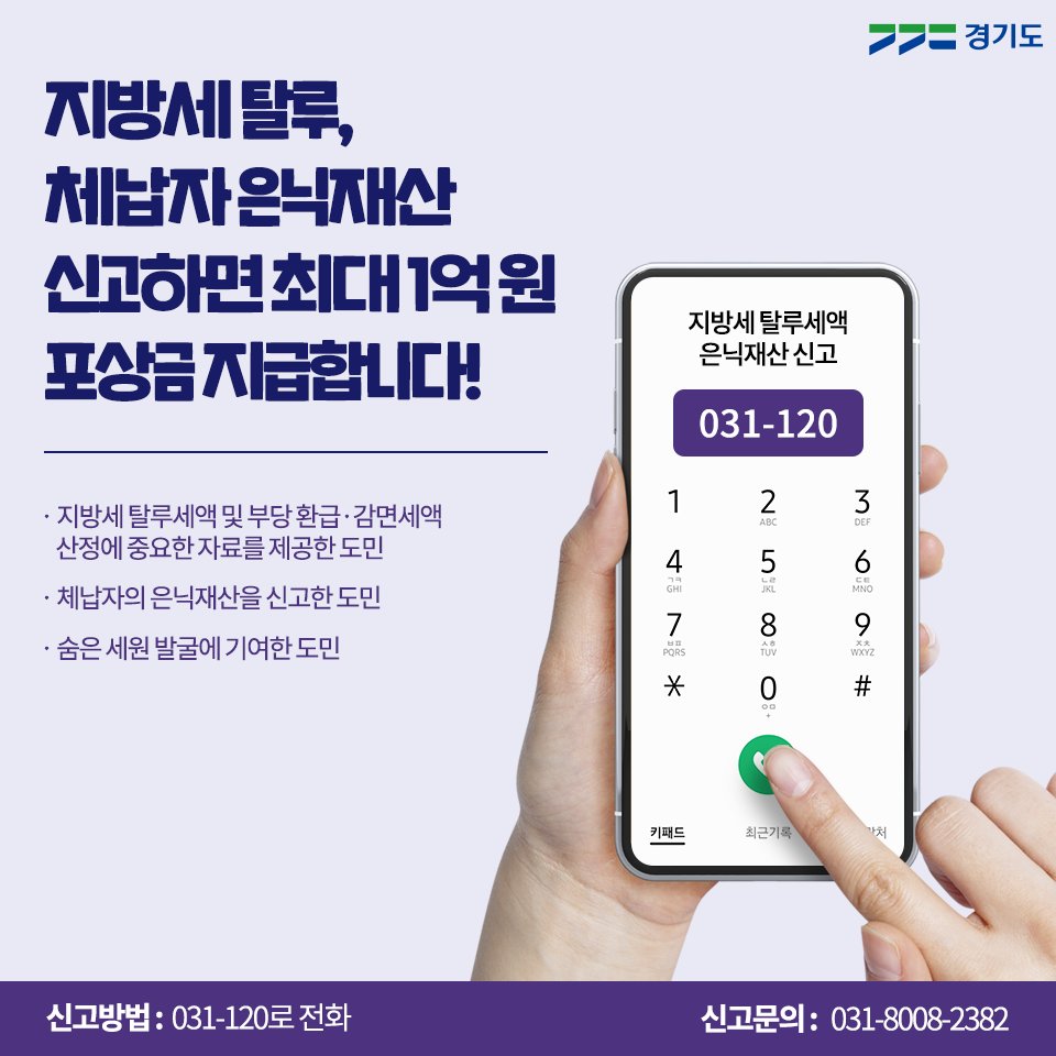 지방세 탈루, 
체납자 은닉재산 신고 시 
포상금 최대 1억 원을 지급합니다!

✅ 지방세 탈루 세액 및 부당 환급·감면세액 
산정에 중요한 자료를 제공한 도민
✅ 체납자의 은닉재산을 신고한 도민 
✅ 숨은 세원 발굴에 기여한 도민 

☎ 신고 번호 : 031-120