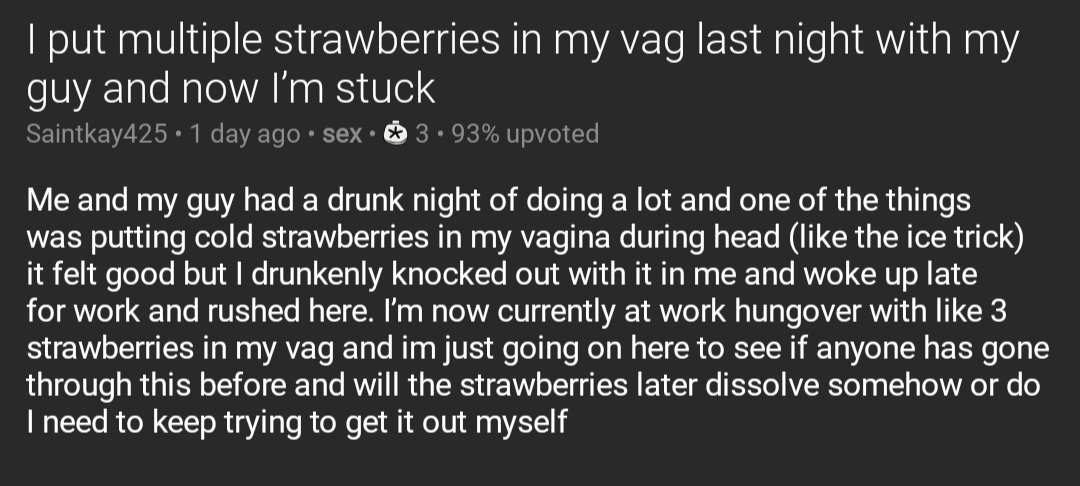 Screenshot of a post from the sex subreddit titled: I put multiple strawberries in my vag last night with my guy and now I’m stuck

Text of post: Me and my guy had a drunk night of doing a lot and one of the things was putting cold strawberries in my vagina during head (like the ice trick) it felt good but I drunkenly knocked out with it in me and woke up late for work and rushed here. I’m now currently at work hungover with like 3 strawberries in my vag and im just going on here to see if anyone has gone through this before and will the strawberries later dissolve somehow or do I need to keep trying to get it out myself