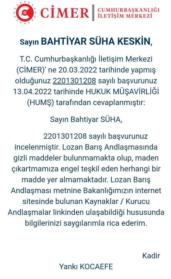Bir vatandaş, CİMER'e Lozan Barış Antlaşması'nda gizli madde olup olmadığını sordu. 

CİMER'den gelen yanıtta, "Lozan Barış Antlaşması'nda gizli maddeler bulunmamakta olup, maden çıkartmamıza engel teşkil eden herhangi bir madde yer almamaktadır" ifadeleri yer aldı.