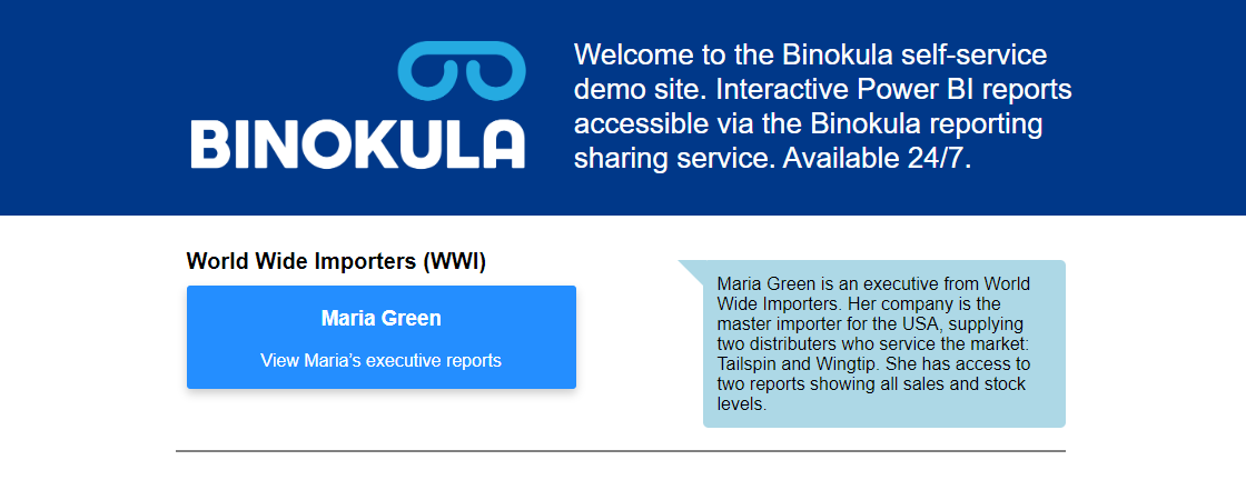Maria shares interactive Power BI reports with her two partner distributors. She confidently shares dashboards with each entity knowing only their own sales and stock data is presented. 

See our example dashboard – live and interactive 

binokula.app/demo/index