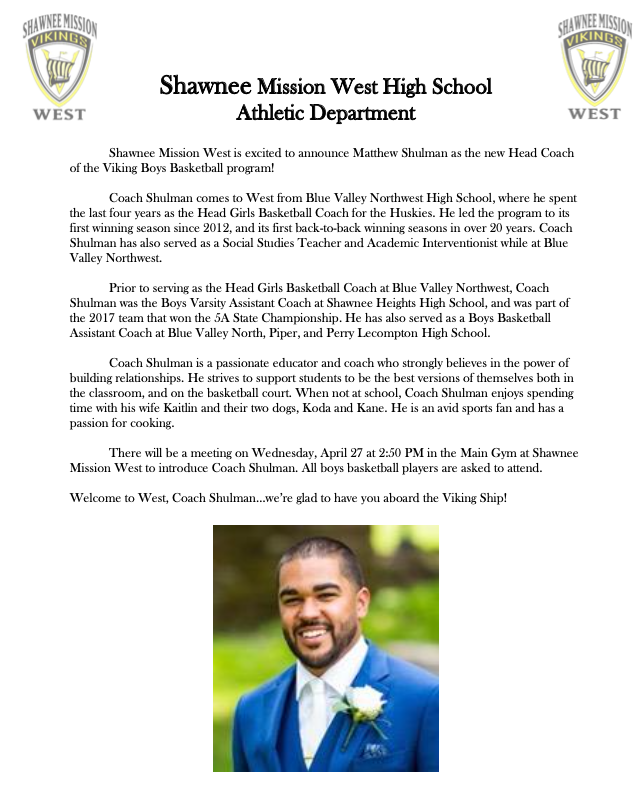Shawnee Mission West is excited to announce Matt Shulman as the new Head Coach of the Viking Boys Basketball program. Coach Shulman will be holding a meeting after school on Wednesday in the Main Gym to meet the players, and hand out info on summer basketball opportunities.