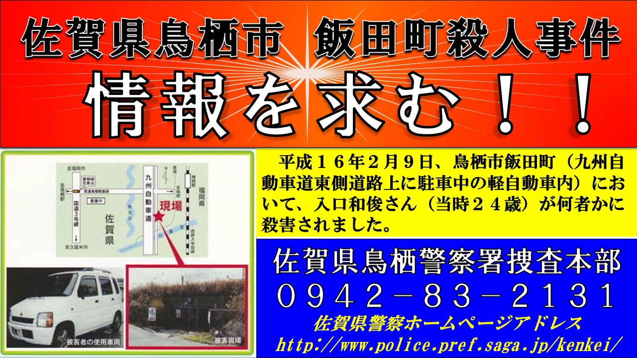 佐賀県警察 捜査第一課 鳥栖警察署 平成１６年２月９日 鳥栖市飯田町において 入口和俊さん 当時２４歳 が何者かに殺害されました 事件解決のためには 県民の皆様からの情報が必要です 些細な情報でも構いませんので 鳥栖警察署へ通報して