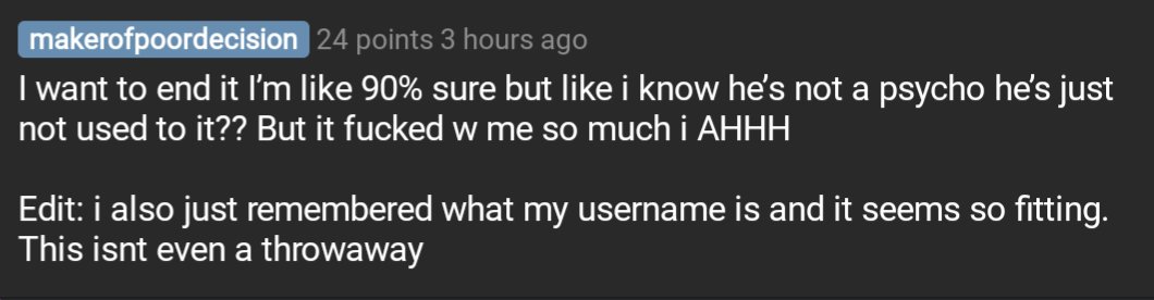 Comment by reddit user makerofpoordecision

I want to end it I’m like 90% sure but like i know he’s not a psycho he’s just not used to it?? But it fucked w me so much i AHHH

Edit: i also just remembered what my username is and it seems so fitting. This isnt even a throwaway