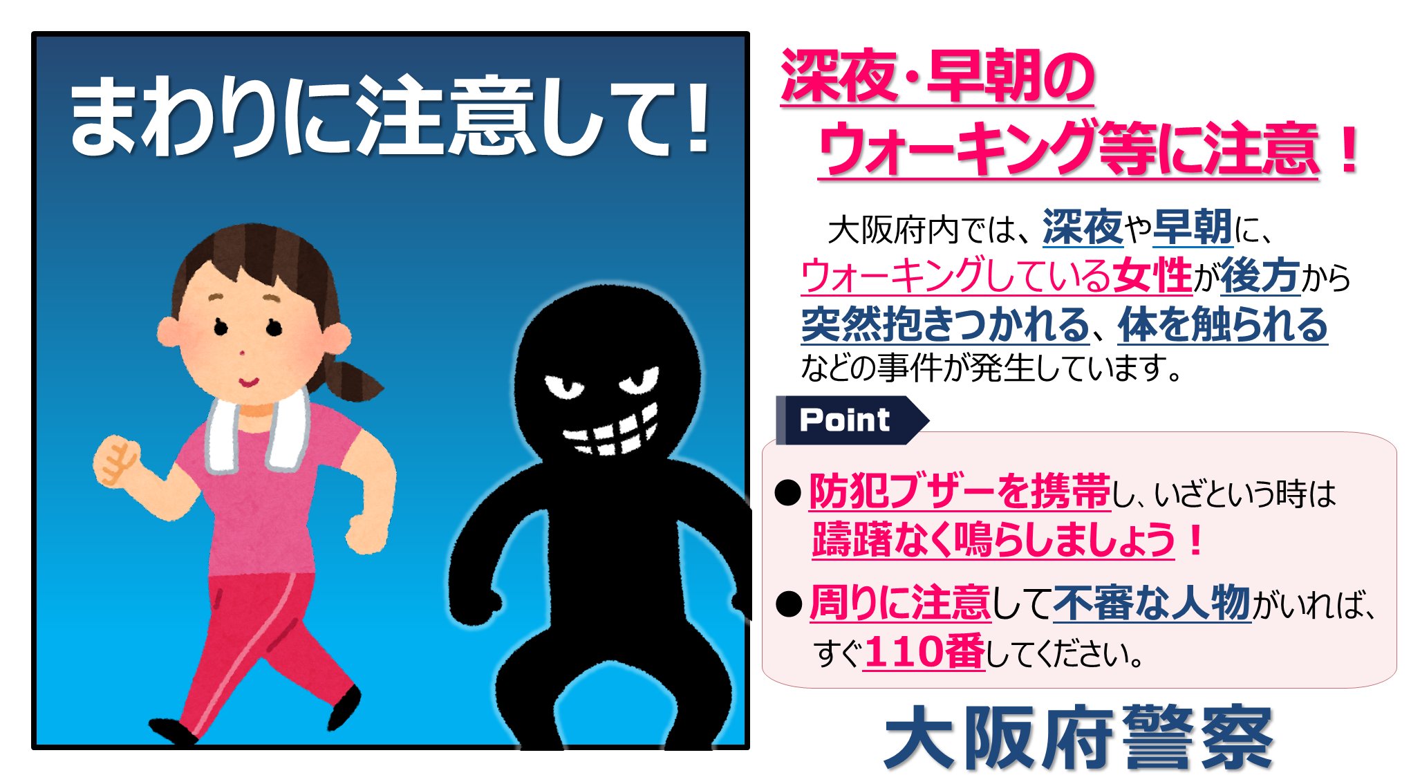 大阪府警察安まち情報 深夜 早朝のウォーキング等に注意 大阪府内では 深夜 早朝にウォーキング等をしている女性を狙って 後方から近づき体を触る等の事件が発生しています 防犯ブザーを携帯し いざという時は躊躇なくならしましょう
