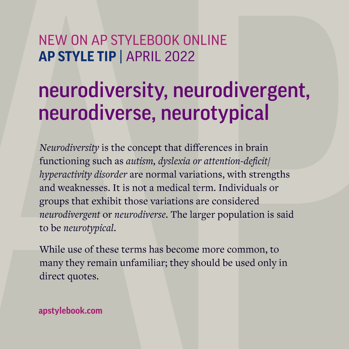 We have added an entry on AP Stylebook Online defining the terms neurodiversity, neurodivergent, neurodiverse and neurotypical.
While use of these terms has become more common, to many they remain unfamiliar; they should be used only in direct quotes.