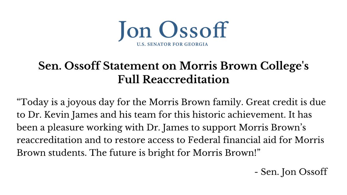 Sen. Ossoff Statement on Morris Brown College's Full Reaccreditation 

“Today is a joyous day for the Morris Brown family. Great credit is due to Dr. Kevin James and his team for this historic achievement. It has been a pleasure working with Dr. James to support Morris Brown’s reaccreditation and to restore access to Federal financial aid for Morris Brown students. The future is bright for Morris Brown!”

-Sen. Jon Ossoff