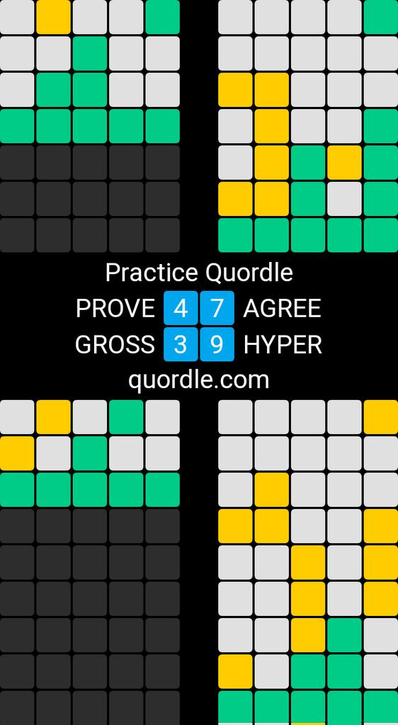 Practice Quordle
4️⃣7️⃣ PROVE - AGREE
3️⃣9️⃣ GROSS - HYPER
quordle.com