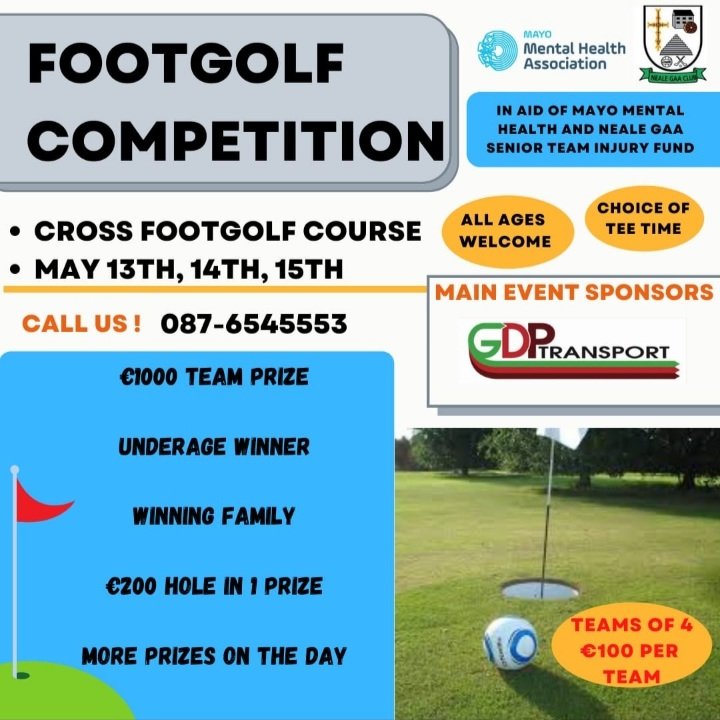 The Neale Gaa in conjunction with Mayo Mental Health will host a Footgolf competition in Coss, Co Mayo on May 13-15th.
Prizes include €1000 first place, €200 hole in one prize, best family prize &amp; best underage performer.
Entry team of 4 - €100 
Book your slot on 087 6545553
