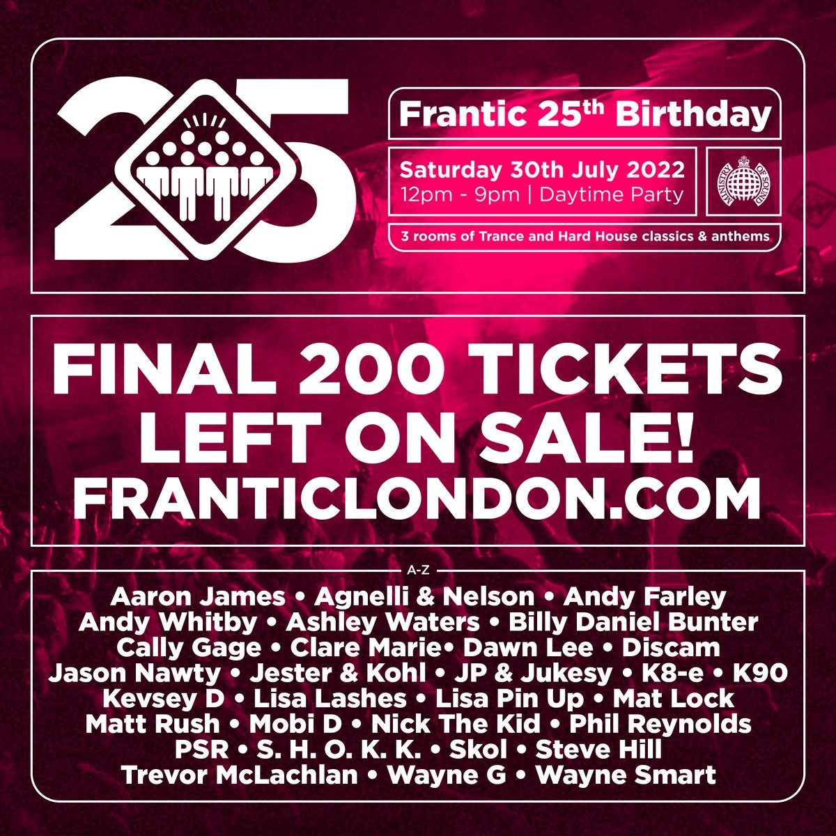 TICKET WARNING: There are now less than 200 tickets left on sale for Frantic 25th Birthday at <a href="/ministryofsound/">Ministry of Sound</a> on Saturday 30th July skiddle.com/e/36020509 
<a href="/djlisalashes/">Lisa Lashes</a> <a href="/DJANDYWHITBY/">Andy Whitby</a>
<a href="/DJAndyFarley/">Andy Farley</a> <a href="/CallyGage/">Cally Gage</a>
<a href="/Waynesmart1979/">Wayne Smart</a> <a href="/Ashley_Waters/">Ashley Waters</a> <a href="/PSRDJ/">paul ryan</a> <a href="/djstevehill/">Steve Hill</a> <a href="/DJBillyBunter/">BILLY DANIEL BUNTER</a>