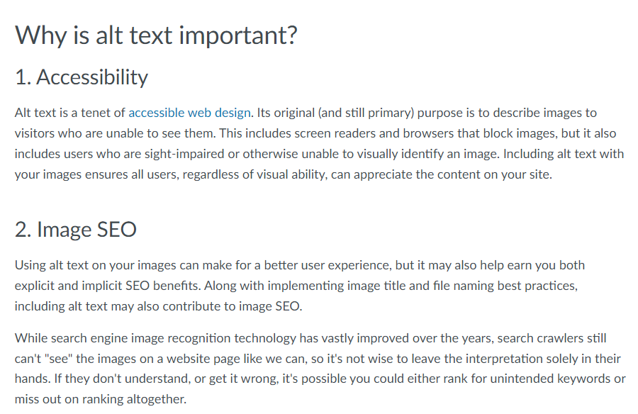 Picture of a text with the following content:

Why is alt text important?
1. Accessibility
Alt text is a tenet of accessible web design. Its original (and still primary) purpose is to describe images to visitors who are unable to see them. This includes screen readers and browsers that block images, but it also includes users who are sight-impaired or otherwise unable to visually identify an image. Including alt text with your images ensures all users, regardless of visual ability, can appreciate the content on your site.

2. Image SEO
Using alt text on your images can make for a better user experience, but it may also help earn you both explicit and implicit SEO benefits. Along with implementing image title and file naming best practices, including alt text may also contribute to image SEO.