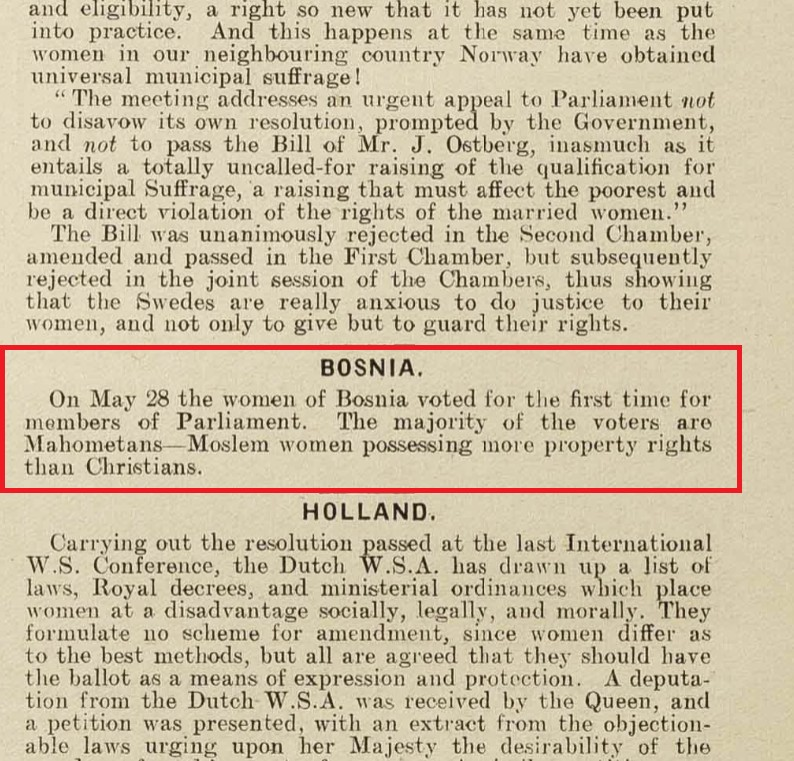 In Bosnia, women had right to vote before they had it in the USA. And before Yugoslavia.
Source: "The Common Cause", part of Suffrage Journals, June 30th 1910; National Union of Women's Suffrage Societies, pp. 198