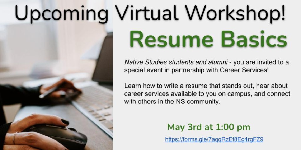 Upcoming Virtual Workshop - Resume Basics

Native Studies students and alumni 0 you are invited a special event in partnership with career services!

Learn how to write a resume that stands out, hear about career services available to you on campus, and connect with others in the NS community. 

May 3rd at 1:00PM
https://docs.google.com/forms/d/e/1FAIpQLSeM99baLjr6Jaj0oBgXFNOoQCQCeOMLrnkEGfe8vGczjzhW6Q/viewform