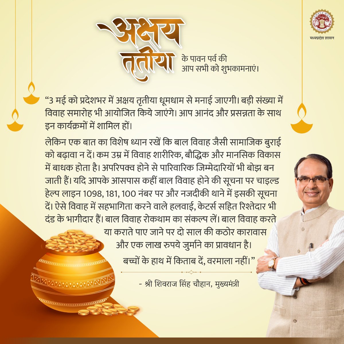 प्रदेश में कहीं बाल विवाह नहीं हों, यह सुनिश्चित करने के लिए सतर्कता आवश्यक है। हम सभी की जागरूकता और सक्रियता से ही इस सामाजिक बुराई को रोका जा सकता है। बाल विवाह कराते पाए जाने या ऐसे विवाह में सहयोग देने पर कारावास और जुर्माने का प्रावधान है: CM
