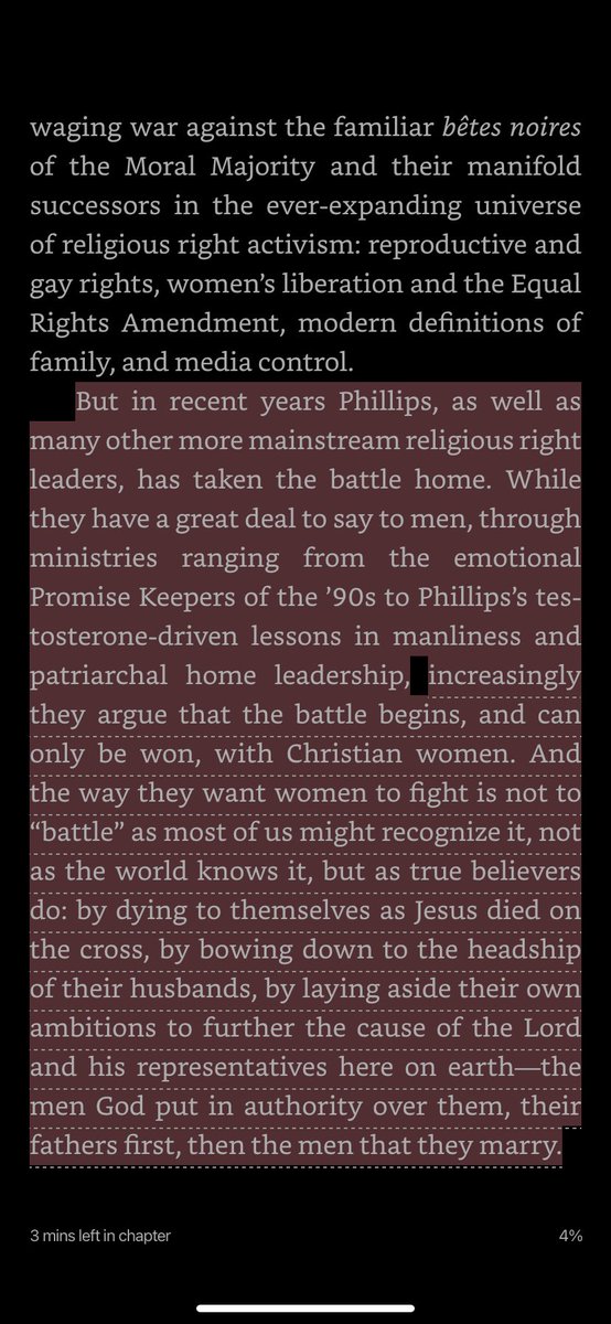 waging war against reproductive and gay rights, women’s liberation, modern definitions of family, and media control. But in recent years Phillips, as well as many other more mainstream religious right leaders, has taken the battle home. While they have a great deal to say to men, through ministries ranging from the emotional Promise Keepers of the ’90s to Phillips’s testosterone-driven lessons in manliness and patriarchal home leadership, increasingly they argue that the battle begins, and can only be won, with Christian women. And the way they want women to fight is not to “battle” as most of us might recognize it, not as the world knows it, but as true believers do: by dying to themselves as Jesus died on the cross, by bowing down to the headship of their husbands, by laying aside their own ambitions to further the cause of the Lord and his representatives here on earth—the men God put in authority over them, their fathers first, then the men that they marry.