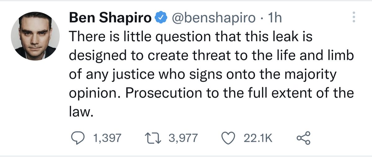 Screenshot of a tweet from an hour ago by Ben Shapiro that reads: "There is little question that this leak is designed to create threat to the life and limb of any justice who signs onto the majority opinion. Prosecution to the full extent of the law." 