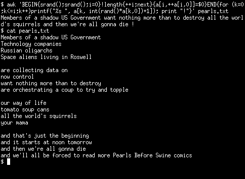 Executing the "awk" command against a text-file called "pearls.txt" where each of the panels' text is listed, separated by a blank line, allowing choices from the following:
Members of a shadow US Government
Technology companies
Russian oligarchs
Space aliens living in Roswell

are collecting data on
now control
want nothing more than to destroy
are orchestrating a coup to try and topple

our way of life
tomato soup cans
all the world's squirrels
your mama

and that's just the beginning
and it starts at noon tomorrow
and then we're all gonna die
and we'll all be forced to read more Pearls Before Swine comics