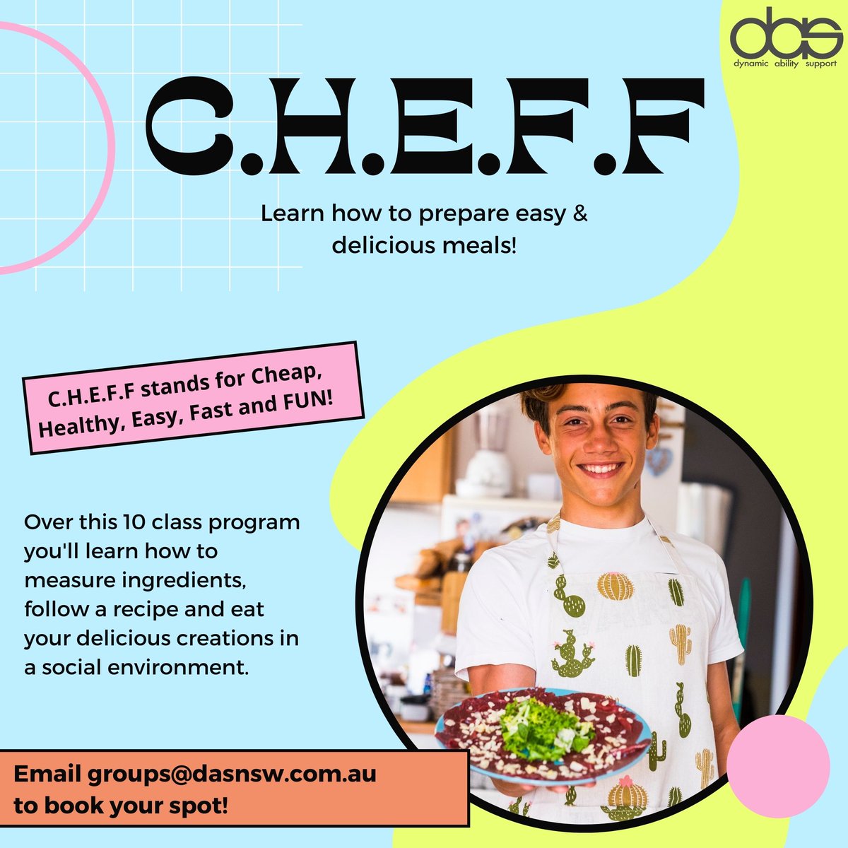 A blur and yellow graphic with a circle frame of a photo of a teenage boy wearing a white cooking apron with cacti on it. He is holding a plate of food and smiling and is in a kitchen setting. Text reads CHEFF stands for cheap, healthy, easy, fast, fun. Over this 10 class program you'll learn how to measure ingredients, follow a recipe and eat your delicious creations in a social environment. Email groups@dasnsw.com.au to book your spot.