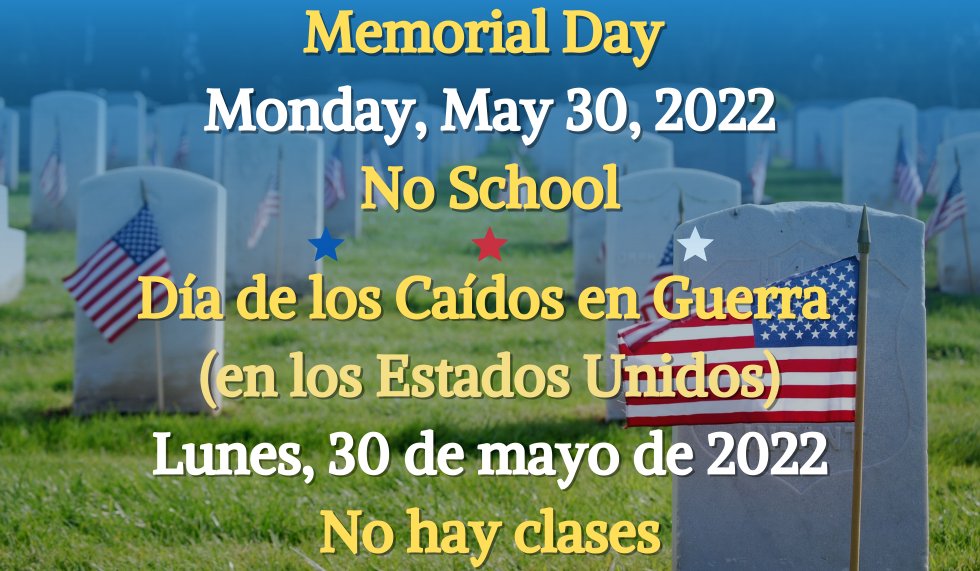 Memorial Day 
Monday, May 30, 2022
No School
//
Día de los Caídos en Guerra (en los Estados Unidos)
Lunes, 30 de mayo de 2022
No hay clases