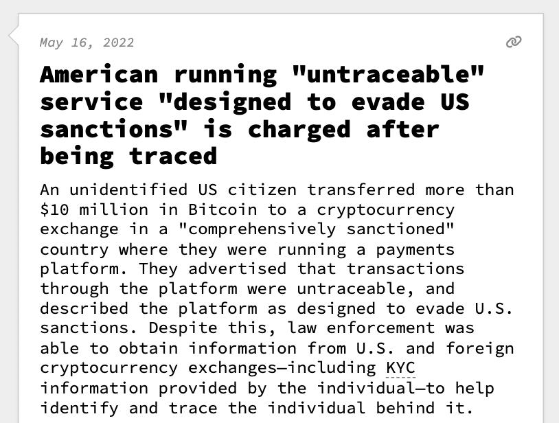 American running "untraceable" service "designed to evade US sanctions" is charged after being traced  An unidentified US citizen transferred more than $10 million in Bitcoin to a cryptocurrency exchange in a "comprehensively sanctioned" country where they were running a payments platform. They advertised that transactions through the platform were untraceable, and described the platform as designed to evade U.S. sanctions. Despite this, law enforcement was able to obtain information from U.S. and foreign cryptocurrency exchanges—including KYC information provided by the individual—to help identify and trace the individual behind it.  Though the country is as yet unnamed, the limited number of countries sanctioned in the way described in the decision allow us to deduce that it was either Cuba, Iran, North Korea, Syria, or Russia. This case marked the D.O.J.'s first criminal prosecution involving alleged use of crypto to evade sanctions.  U.S. Magistrate Judge Zia M. Faruqui wrote in th