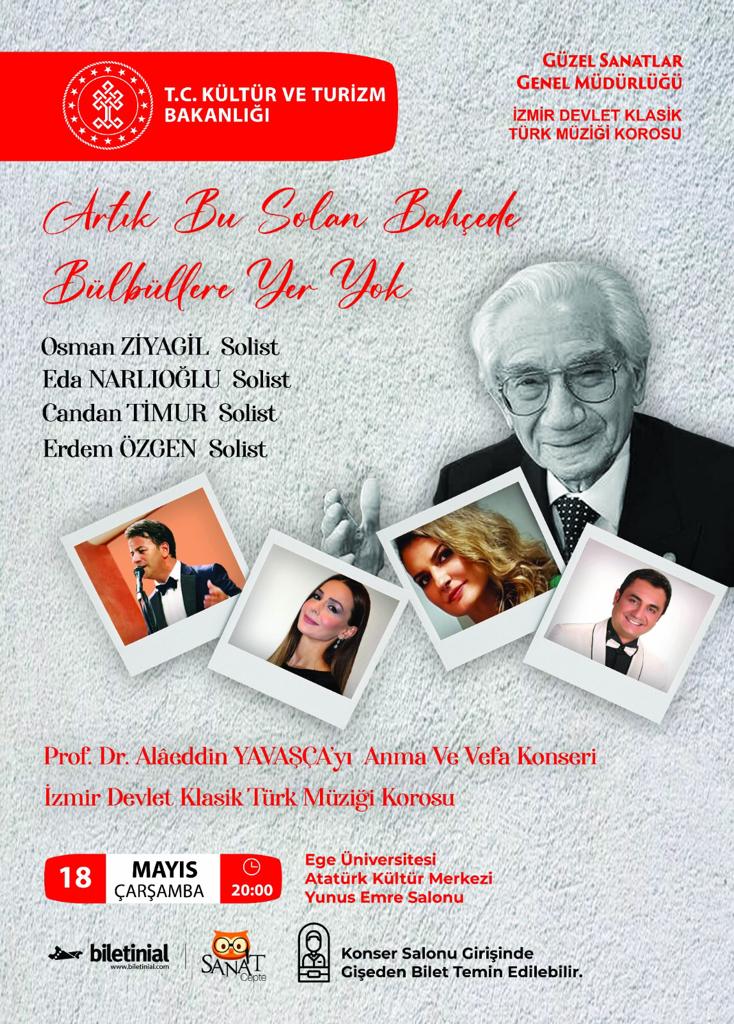 Prof. Dr. Alâeddin YAVAŞÇA'yı Anma ve Vefâ Konseri
Solistler:Osman ZİYAGİL - Eda NARLIOĞLU - Candan TİMUR - Erdem ÖZGEN
Tarih: 18 Mayıs 2022    Saat:20.00
Yer:Ege Üni. Atatürk Kültür Merkezi - Yunus Emre Salounu
Not:Biletlere biletinial.com/etkinlik-takvi… adresinden ulaşabilirsiniz