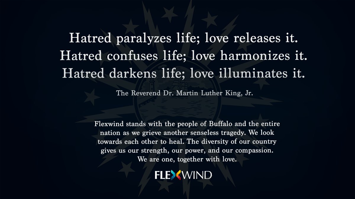 Flexwind stands with the people of Buffalo and the entire nation as we grieve another senseless tragedy. We look towards each other to heal. The diversity of our country gives us our strength, our power, and our compassion. 
We are one, together with love.