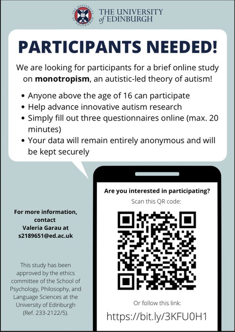 A study recruitment flyer. The text reads as follows: “Participants needed: We are looking for participants for a brief online study on monotropism, an autistic-led theory of autism!
Anyone above the age of 16 can participate.
Help advance innovative autism research.
Simply fill out three questionnaires online (it takes 20 minutes maximum).
Your data will remain entirely anonymous and will be kept securely.
Are you interested in participating? Please follow this link: https://bit.ly/3KFU0H1
For more information, contact Valeria Garau at s2189651@ed.ac.uk.
This study has been approved by the ethics committee of the School of Psychology, Philosophy, and Language Sciences at the University of Edinburgh ( reference number 233-2122/5).”
