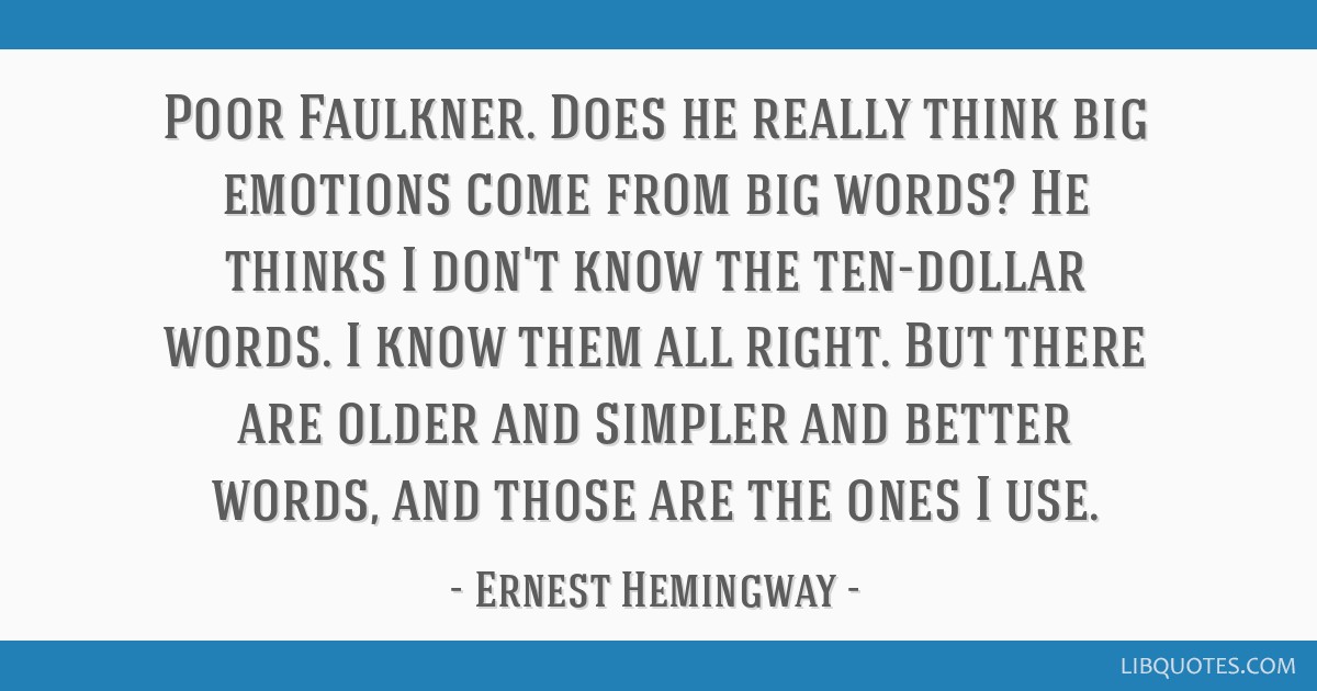 11. Don’t be afraid of short sentences, easy words and simple sentences, even in academic writing. They’re great! Again: make life easy for your reader. Here’s one of my favourite writing quotes, from Hemingway, in response to William Faulkner saying his language was too simple: