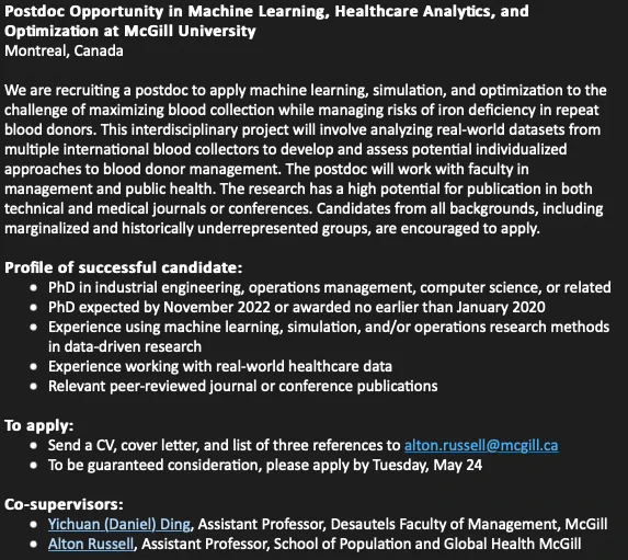 Profile of successful candidate: PhD in industrial engineering, operations management, computer science, or related PhD expected by November 2022 or awarded no earlier than January 2020 Experience using machine learning, simulation, and/or operations research methods in data-driven research Experience working with real-world healthcare data Relevant peer-reviewed journal or conference publications To apply: Send a CV, cover letter, and list of three references to alton.russell@mcgill.ca To be guaranteed consideration, please apply by Tuesday, May 24 Co-supervisors: Yichuan (Daniel) Ding, Assistant Professor, Desautels Faculty of Management, McGill Alton Russell, Assistant Professor, School of Population and Global Health McGill