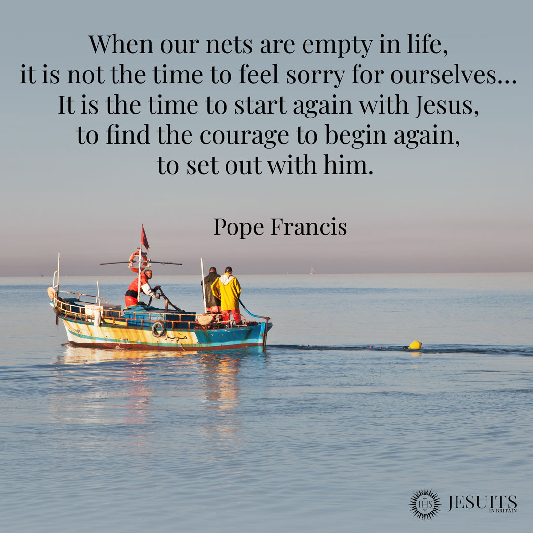 When our nets are empty in life, it is not the time to feel sorry for ourselves… It is the time to start again with Jesus, to find the courage to begin again, to set out with him.  
- Pope Francis