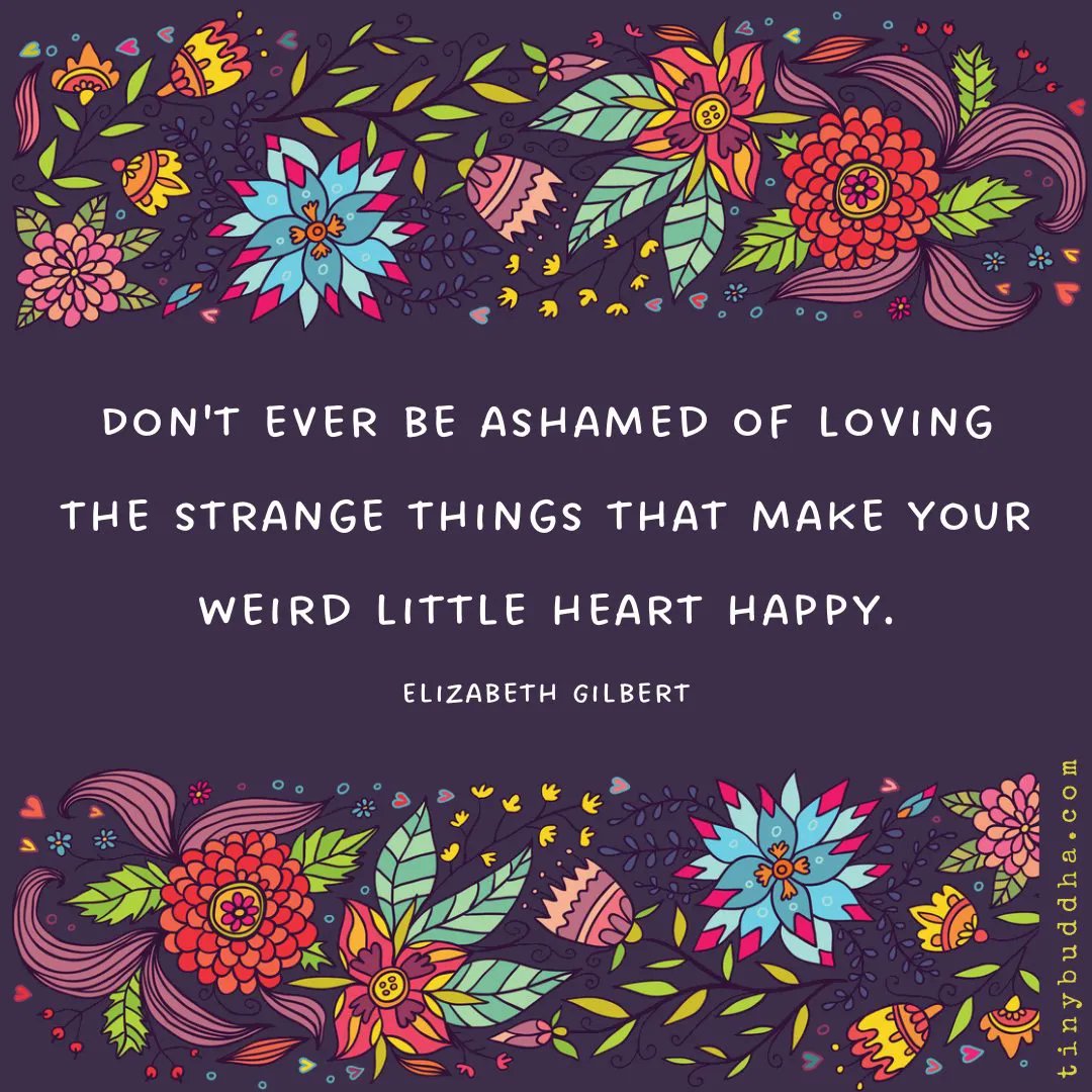 "Don't ever be ashamed of loving the strange things that make your weird little heart happy." ~Elizabeth Gilbert