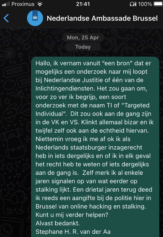 stepvda's tweet photo. @TargetedInt "a source" told me today to contact my embassy asking if I'm on the TI list of the UK, US and NL. So I did just that. Fingers crossed the Dutch embassy here in Brussels can help me. Here's my outreach (whatsapp in Dutch) #targettedindividual #TI https://t.co/CBIHRvvIFf