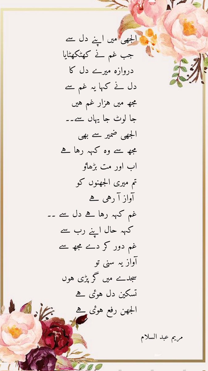 الجھی میں اپنے دل سے
 جب غم نےکھٹکھٹایا
 دروازہ میرے دل کا
دل نے کہا یہ غم سے
مجھ میں ہزار غم ہیں
جا لوٹ جا یہاں سے۔۔ 
الجھی ضمیر سے بھی 
مجھ سے وہ کہہ رہا ہے
اب اور مت بڑھاٶ
تم میری الجھنوں کو
 آواز آ رہی ہ
غم کہہ رہا ہے دل سے ۔۔
 کہہ حال اپنے رب سے 
غم دور کر دے مجھ سے
۔۔۔۔۔۔