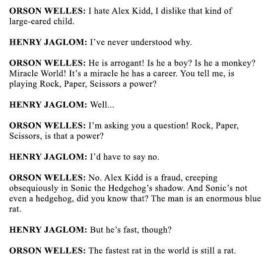 ORSON WELLES: I hate Alex Kidd, I dislike that kind of large-eared child.

HENRY JAGLOM: I’ve never understood why.

ORSON WELLES: He is arrogant! Is he a boy? Is he a monkey? Miracle World! It’s a miracle he has a career. You tell me, is playing Rock, Paper, Scissors a power?

HENRY JAGLOM: Well...

ORSON WELLES: I’m asking you a question! Rock, Paper, Scissors, is that a power?

HENRY JAGLOM: I’d have to say no.

ORSON WELLES: No. Alex Kidd is a fraud, creeping obsequiously in Sonic the Hedgehog’s shadow. And Sonic’s not even a hedgehog, did you know that? The man is an enormous blue rat.

HENRY JAGLOM: But he’s fast, though?

ORSON WELLES: The fastest rat in the world is still a rat.