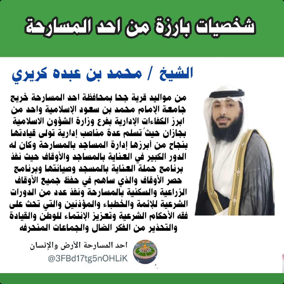 3FBd17tg5nOHLiK's tweet photo. الشيخ / محمد بن عبده كريري 
من مواليد قرية جحا بمحافظة احد المسارحة خريج جامعة الإمام محمد بن سعود الإسلامية واحد من ابرز الكفاءات الإدارية بفرع وزارة الشؤون الاسلامية بجازان حيثُ تسلم عدة مناصب إدارية تولى قيادتها بنجاح من أبرزها إدارة المساجد بالمسارحة https://t.co/xhtzsIDxWs