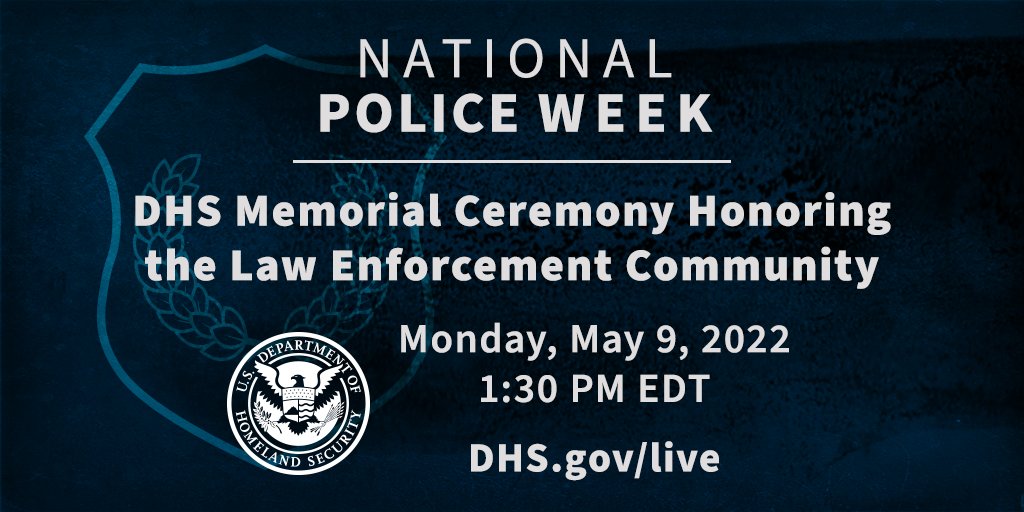 Blue shield on black background. DHS seal overlay. Text that reads: National Police Week. DHS Memorial Ceremony Honoring the Law Enforcement Community. Monday, May 9, 2022. 1:30 PM EDT. Lists website to visit as dhs.gov/live. 