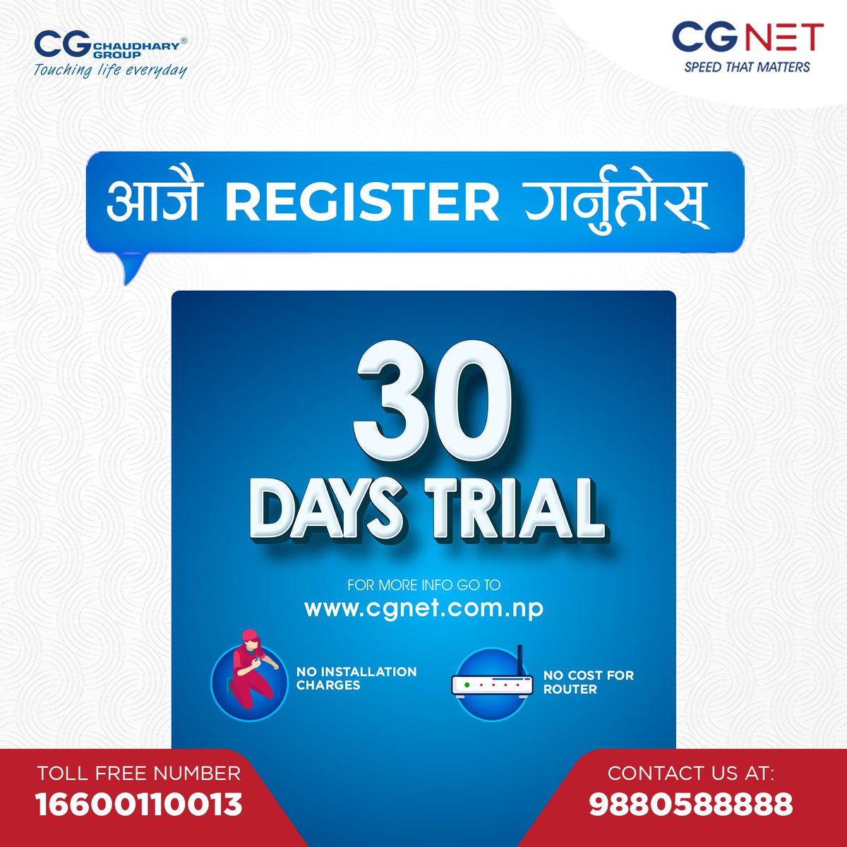 अब CG NET को 30 Days TRIAL अफर अन्तर्गत, तपाईंले ३० दिनको लागि बिना कुनै शुल्क High Speed internet को मज्जा लिन सक्नुहुन्छ!

Call us or sign up for the 30 days FREE TRIAL today!
☎️ 9880588888
Toll free no: 16600110013(NTC)
🌐cgnet.com.np/lead-form
