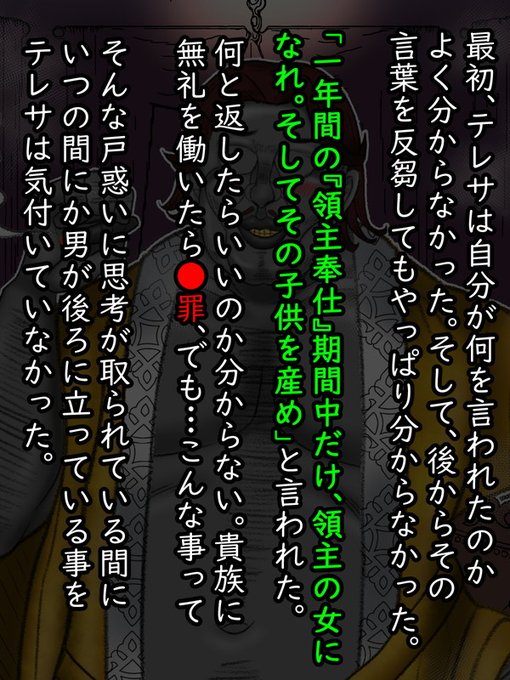 テレサは最初、自分が何を言われたのか分からなかった。そして、後からもう一度その言葉を反芻してもやっぱりわからなかった。

領主の女になり、その子供を産む…

どう考えても返答に困る話だ。なぜなら、彼女は人妻で、しかし、相手は貴族なのだ。角が立たずに断るのは難しいように思われた。 