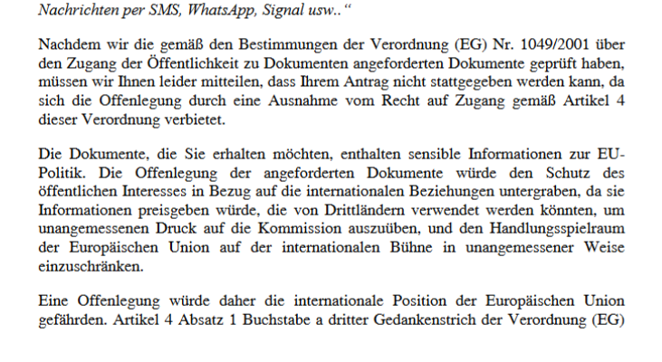 Nachrichten per SMS, WhatsApp, Signal usw..“
Nachdem wir die gemäß den Bestimmungen der Verordnung (EG) Nr. 1049/2001 über
den Zugang der Öffentlichkeit zu Dokumenten angeforderten Dokumente geprüft haben,
müssen wir Ihnen leider mitteilen, dass Ihrem Antrag nicht stattgegeben werden kann, da
sich die Offenlegung durch eine Ausnahme vom Recht auf Zugang gemäß Artikel 4
dieser Verordnung verbietet.
Die Dokumente, die Sie erhalten möchten, enthalten sensible Informationen zur EU-
Politik. Die Offenlegung der angeforderten Dokumente würde den Schutz des
öffentlichen Interesses in Bezug auf die internationalen Beziehungen untergraben, da sie
Informationen preisgeben würde, die von Drittländern verwendet werden könnten, um
unangemessenen Druck auf die Kommission auszuüben, und den Handlungsspielraum
der Europäischen Union auf der internationalen Bühne in unangemessener Weise
einzuschränken.
Eine Offenlegung würde daher die internationale Position der Europäischen Union
gefährden. Artikel 4 