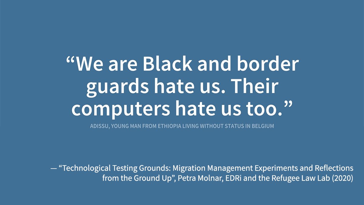 "We are black and border guards hate us. Their computers hate us too. - Adissu, young man from Ethiopia living without status in Belgium" - the quote is from the report “Technological Testing Grounds: Migration Management Experiments and Reflections from the Ground Up”, by Petra Molnar, EDRi and the Refugee Law Lab (2020).