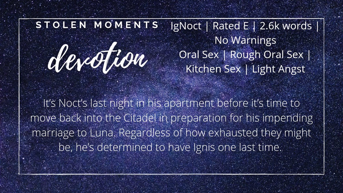 Devotion
IgNoct | Rated E | no warnings apply

It’s Noct’s last night in his apartment before it’s time to move back into the Citadel in preparation for his impending marriage to Luna. Regardless of how exhausted they might be, he’s determined to have Ignis one last time.