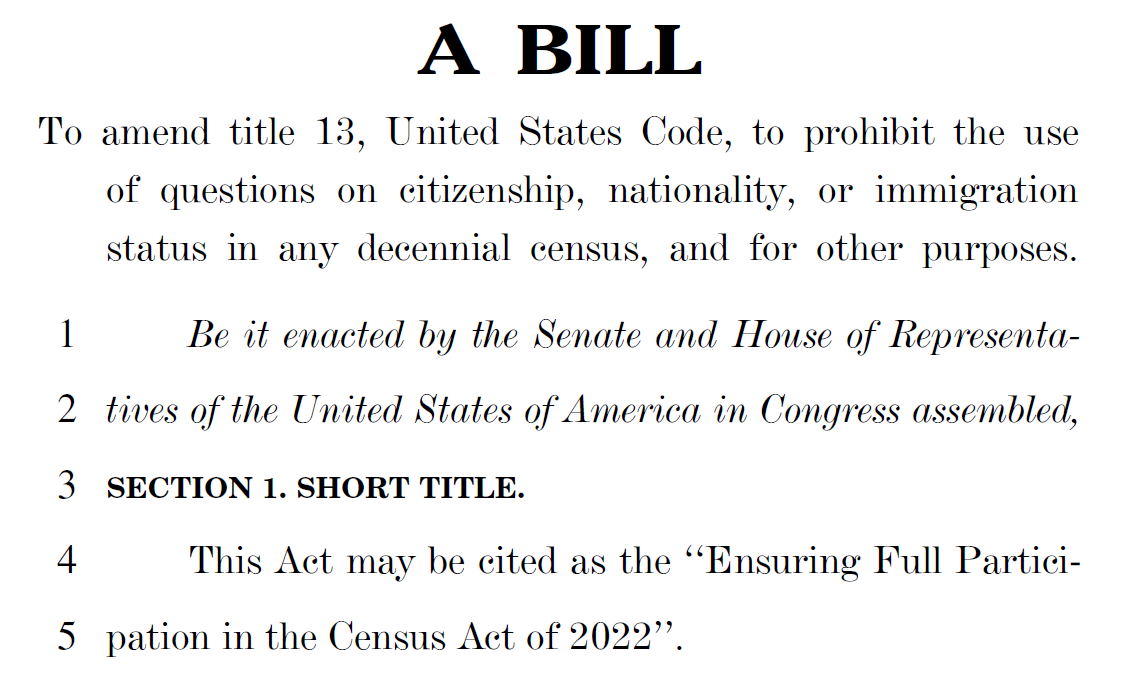 A BILL To amend title 13, United States Code, to prohibit the use of questions on citizenship, nationality, or immigration status in any decennial census, and for other purposes. 1 Be it enacted by the Senate and House of Representa2 tives of the United States of America in Congress assembled, 3 SECTION 1. SHORT TITLE. 4 This Act may be cited as the ‘‘Ensuring Full Partici5 pation in the Census Act of 2022’’.