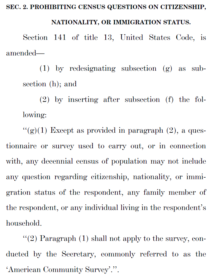 SEC. 2. PROHIBITING CENSUS QUESTIONS ON CITIZENSHIP, NATIONALITY, OR IMMIGRATION STATUS.  Section 141 of title 13, United States Code, is amended— (1) by redesignating subsection (g) as sub-section (h); and (2) by inserting after subsection (f) the following: ‘‘(g)(1) Except as provided in paragraph (2), a questionnaire or survey used to carry out, or in connection with, any decennial census of population may not include any question regarding citizenship, nationality, or immigration status of the respondent, any family member of the respondent, or any individual living in the respondent’s household. ‘‘(2) Paragraph (1) shall not apply to the survey, conducted by the Secretary, commonly referred to as the ‘American Community Survey’.’’.