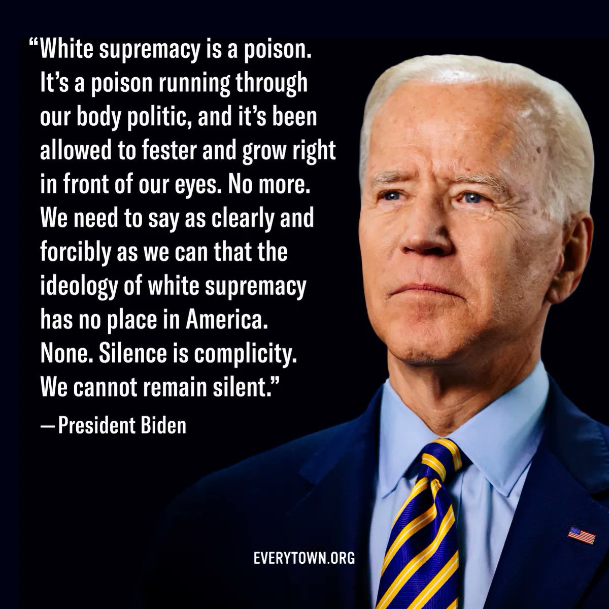 "White supremacy is a poison, it’s a poison running through our body politic, and it’s been allowed to fester and grow right in front of our eyes. No more. We need to say as clearly and forcibly as we can that the ideology of white supremacy has no place in America. None. Silence is complicity. We cannot remain silent." - President Biden